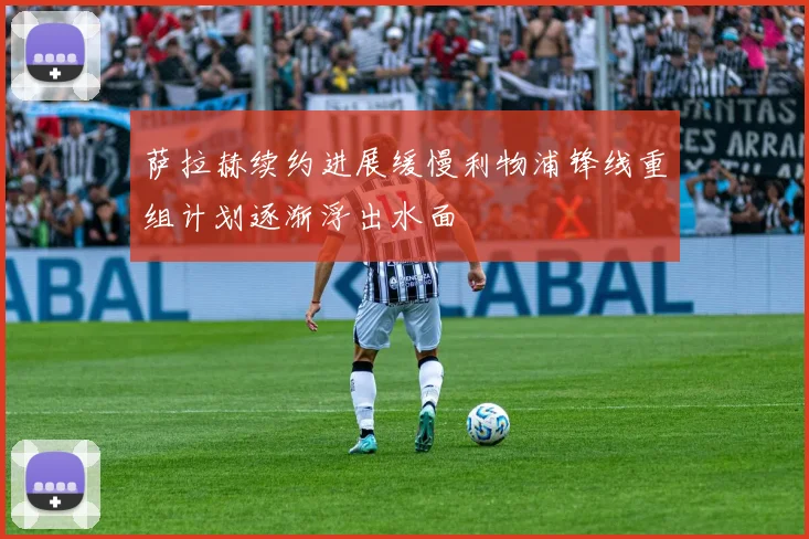 萨拉赫续约进展缓慢利物浦锋线重组计划逐渐浮出水面