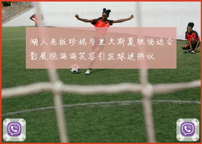 湖人老板珍妮与里夫斯夏联场边合影展现满满笑容引发球迷热议