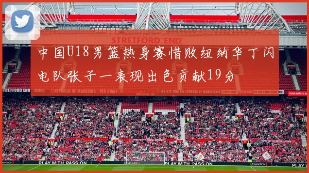 中国U18男篮热身赛惜败纽纳华丁闪电队张子一表现出色贡献19分